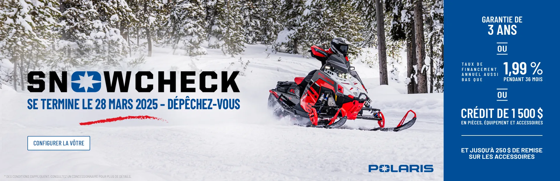 Snowcheck signifie une garantie de 3 ans OU un financement à un taux d'intérêt de 1,99 % sur 36 mois OU une remise de 1 500 $ sur les pièces, l'équipement ou les accessoires. Ajoutez jusqu'à 250 $ de remise sur les accessoires.